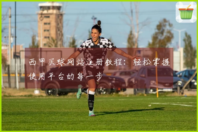 西甲买球网站注册教程：轻松掌握使用平台的每一步